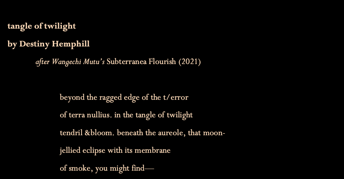 Title: tangle of twilight
By Destiny Hemphill
This poem is a response to Wangechi Mutu's painting, "Subterranea Flourish," created in 2021

The poem begins:
beyond the ragged edge of the terror
of terra nullius. in the tangle of twilight tendril and bloom. beneath the aureole, that moon-jellied eclipse with its membrane of smoke, you might find...